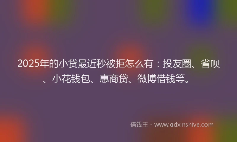 2025年的小贷最近秒被拒怎么有：投友圈、省呗、小花钱包、惠商贷、微博借钱等。