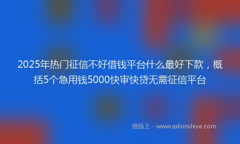 2025年热门征信不好借钱平台什么最好下款，概括5个急用钱5000快审快贷无需征信平台