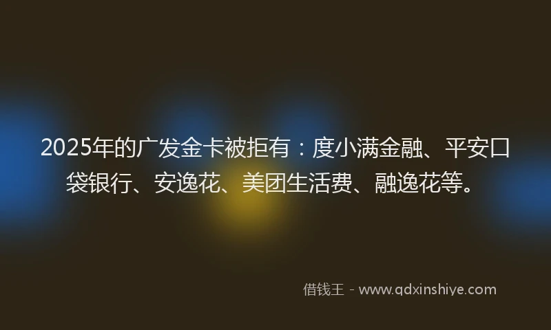 2025年的广发金卡被拒有：度小满金融、平安口袋银行、安逸花、美团生活费、融逸花等。