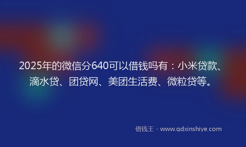 2025年的微信分640可以借钱吗有：小米贷款、滴水贷、团贷网、美团生活费、微粒贷等。