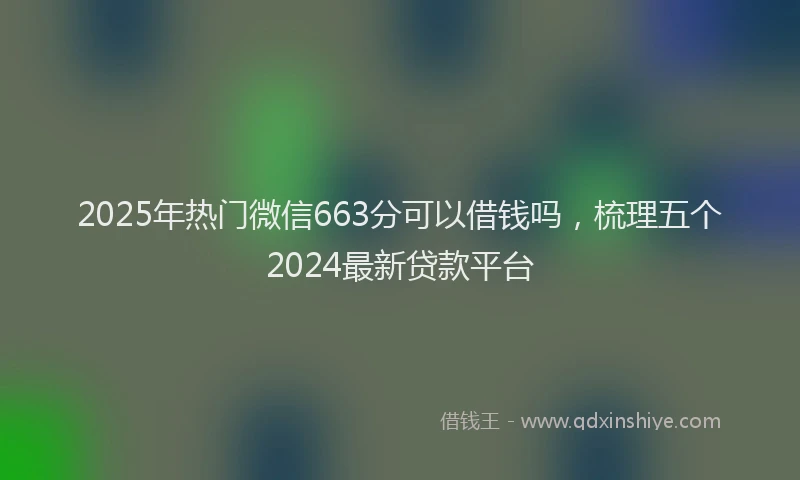 2025年热门微信663分可以借钱吗，梳理五个2024最新贷款平台