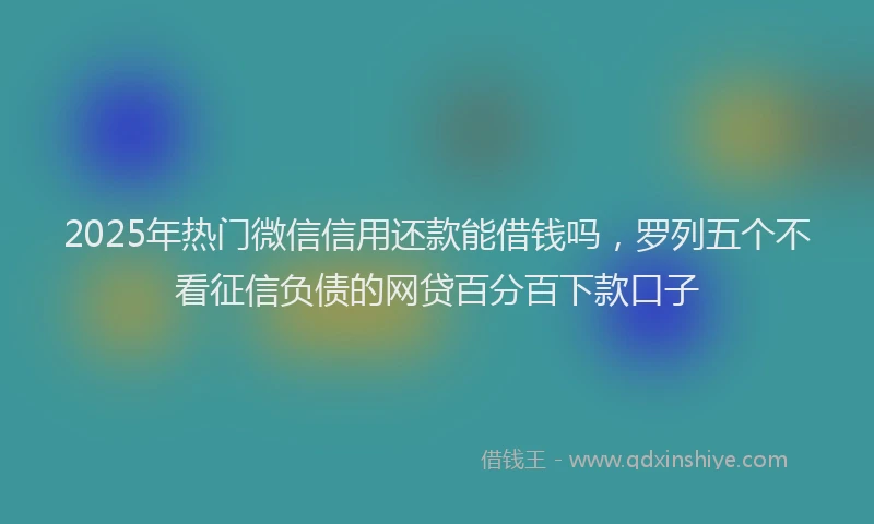 2025年热门微信信用还款能借钱吗，罗列五个不看征信负债的网贷百分百下款口子