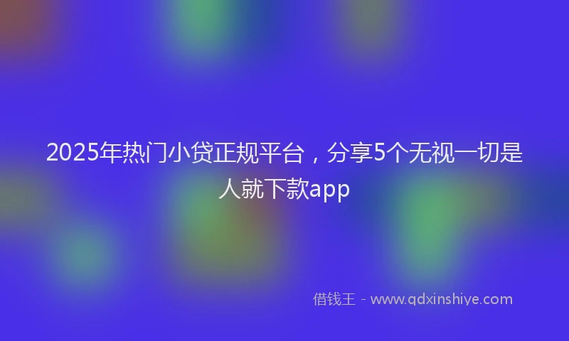 2025年热门小贷正规平台，分享5个无视一切是人就下款app