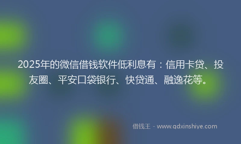 2025年的微信借钱软件低利息有：信用卡贷、投友圈、平安口袋银行、快贷通、融逸花等。