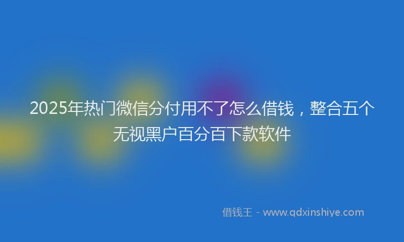 2025年热门微信分付用不了怎么借钱，整合五个无视黑户百分百下款软件