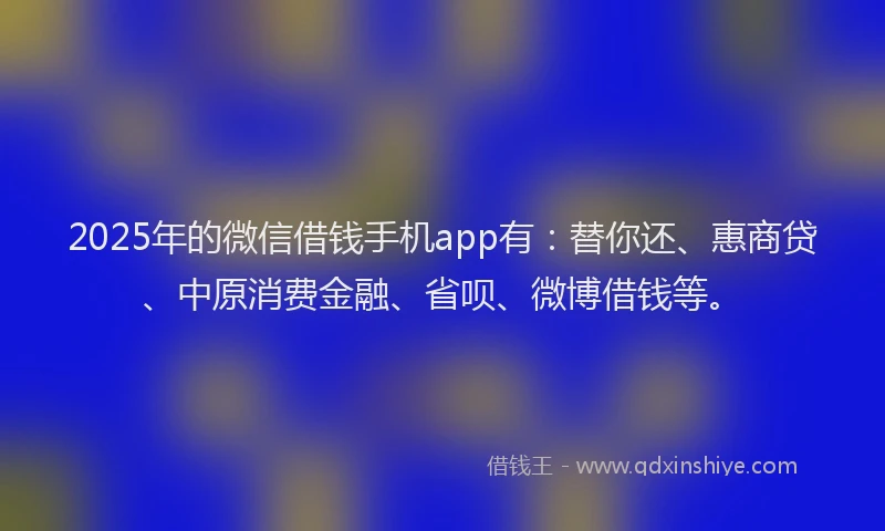 2025年的微信借钱手机app有：替你还、惠商贷、中原消费金融、省呗、微博借钱等。