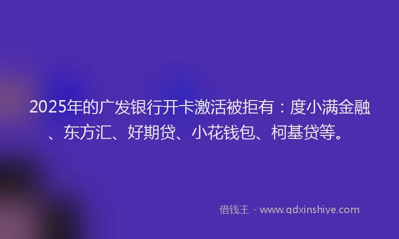 2025年的广发银行开卡激活被拒有：度小满金融、东方汇、好期贷、小花钱包、柯基贷等。