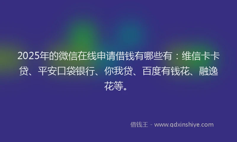2025年的微信在线申请借钱有哪些有：维信卡卡贷、平安口袋银行、你我贷、百度有钱花、融逸花等。