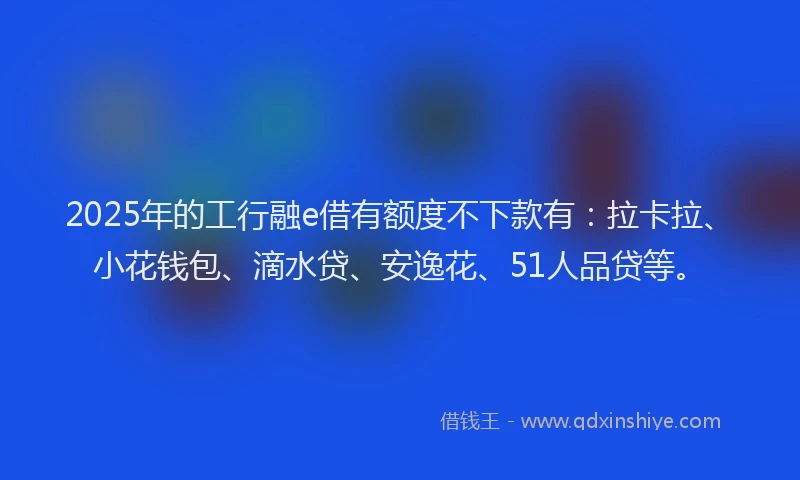 2025年的工行融e借有额度不下款有：拉卡拉、小花钱包、滴水贷、安逸花、51人品贷等。
