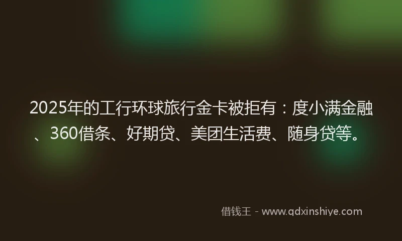 2025年的工行环球旅行金卡被拒有：度小满金融、360借条、好期贷、美团生活费、随身贷等。