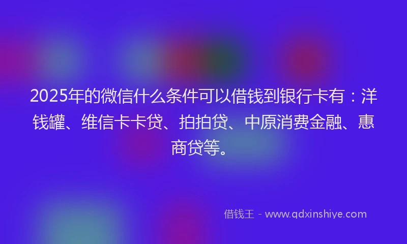 2025年的微信什么条件可以借钱到银行卡有：洋钱罐、维信卡卡贷、拍拍贷、中原消费金融、惠商贷等。