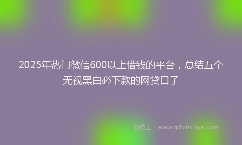 2025年热门微信600以上借钱的平台，总结五个无视黑白必下款的网贷口子