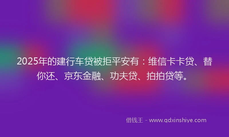 2025年的建行车贷被拒平安有：维信卡卡贷、替你还、京东金融、功夫贷、拍拍贷等。