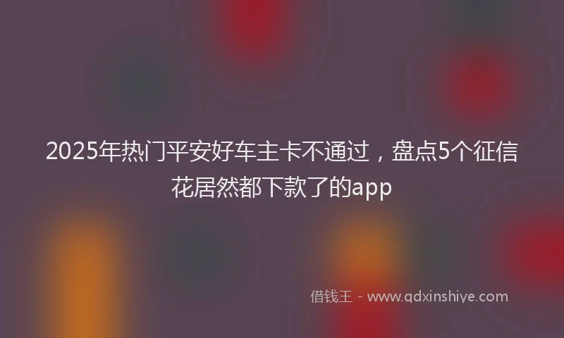 2025年热门平安好车主卡不通过，盘点5个征信花居然都下款了的app