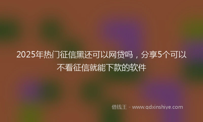 2025年热门征信黑还可以网贷吗，分享5个可以不看征信就能下款的软件