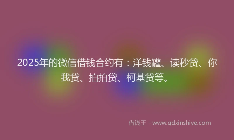 2025年的微信借钱合约有：洋钱罐、读秒贷、你我贷、拍拍贷、柯基贷等。
