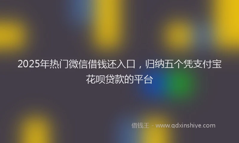 2025年热门微信借钱还入口，归纳五个凭支付宝花呗贷款的平台