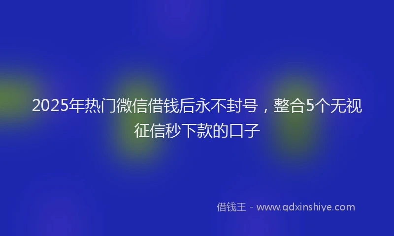 2025年热门微信借钱后永不封号，整合5个无视征信秒下款的口子