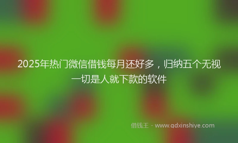 2025年热门微信借钱每月还好多，归纳五个无视一切是人就下款的软件