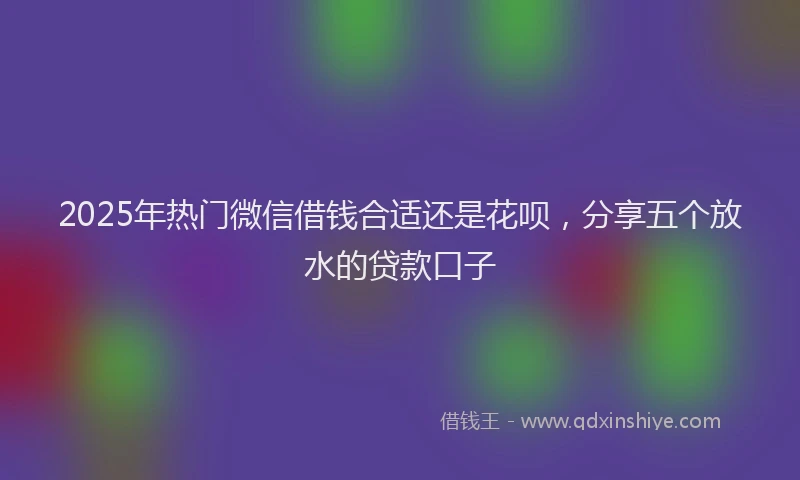 2025年热门微信借钱合适还是花呗，分享五个放水的贷款口子
