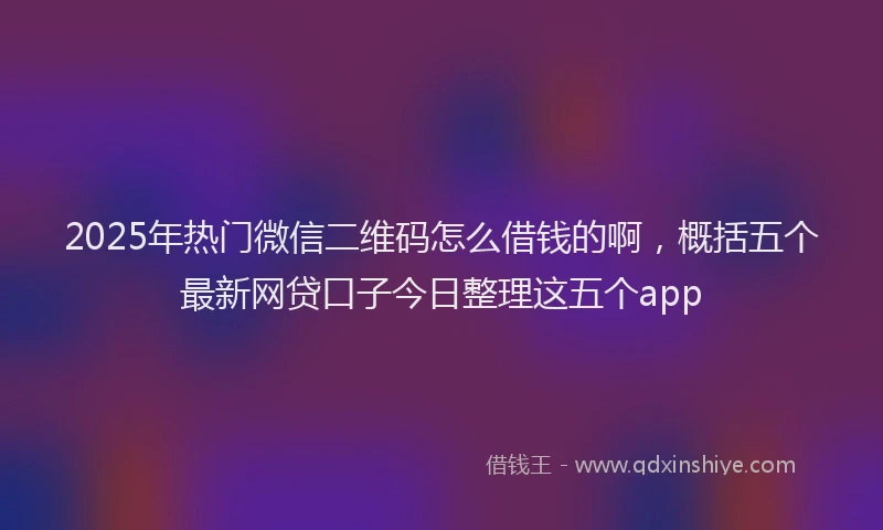 2025年热门微信二维码怎么借钱的啊，概括五个最新网贷口子今日整理这五个app