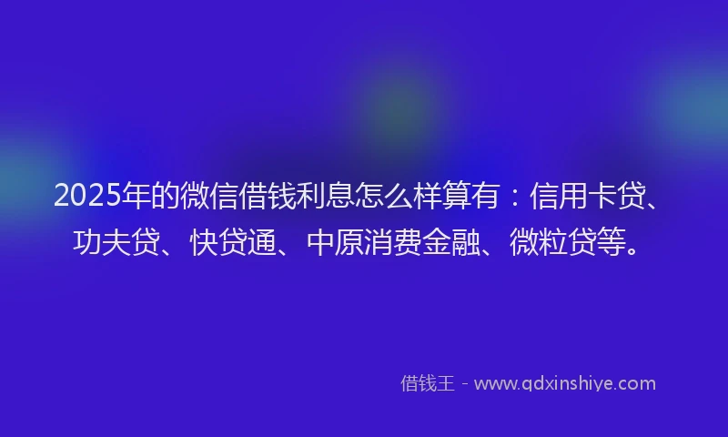 2025年的微信借钱利息怎么样算有：信用卡贷、功夫贷、快贷通、中原消费金融、微粒贷等。