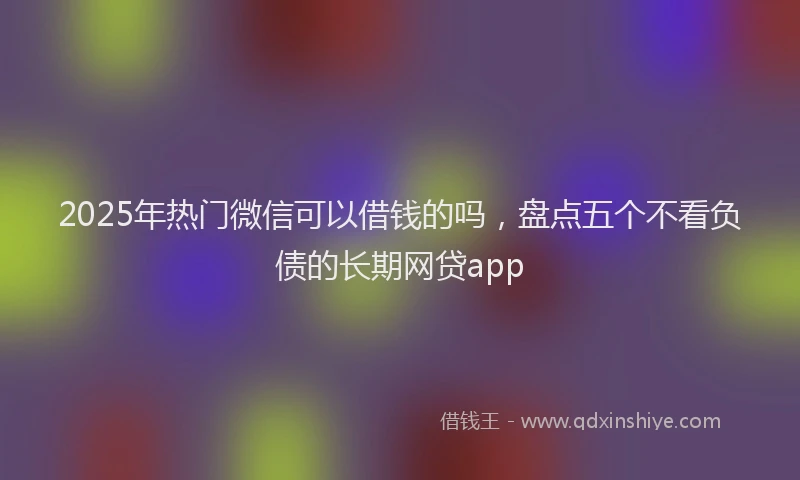 2025年热门微信可以借钱的吗，盘点五个不看负债的长期网贷app