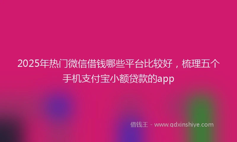 2025年热门微信借钱哪些平台比较好，梳理五个手机支付宝小额贷款的app