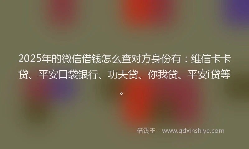 2025年的微信借钱怎么查对方身份有：维信卡卡贷、平安口袋银行、功夫贷、你我贷、平安i贷等。