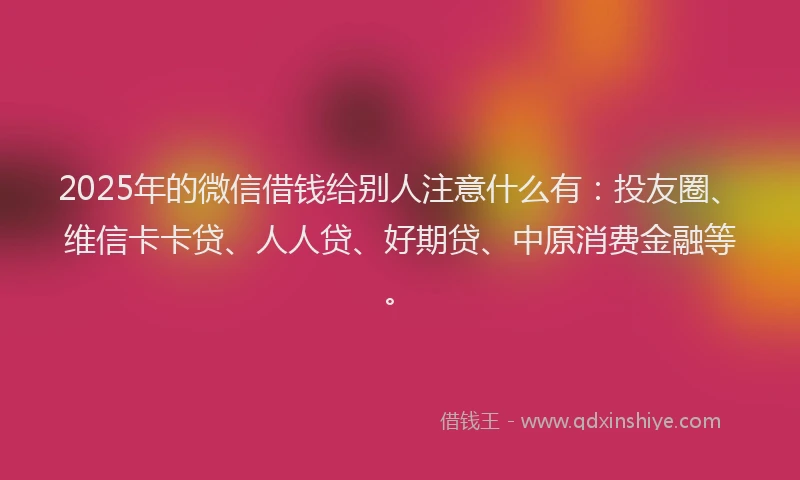 2025年的微信借钱给别人注意什么有：投友圈、维信卡卡贷、人人贷、好期贷、中原消费金融等。