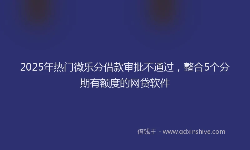 2025年热门微乐分借款审批不通过，整合5个分期有额度的网贷软件