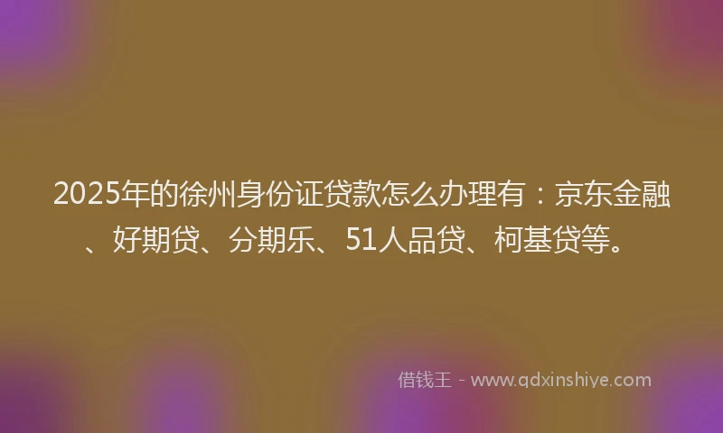 2025年的徐州身份证贷款怎么办理有：京东金融、好期贷、分期乐、51人品贷、柯基贷等。
