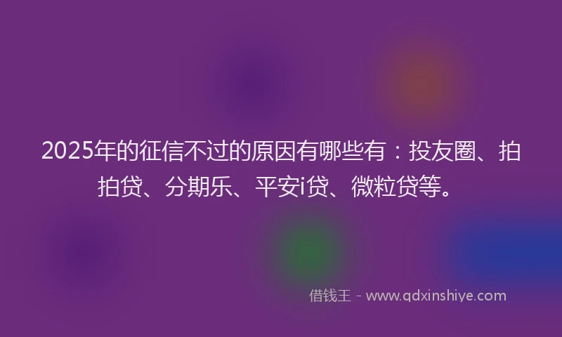 2025年的征信不过的原因有哪些有：投友圈、拍拍贷、分期乐、平安i贷、微粒贷等。