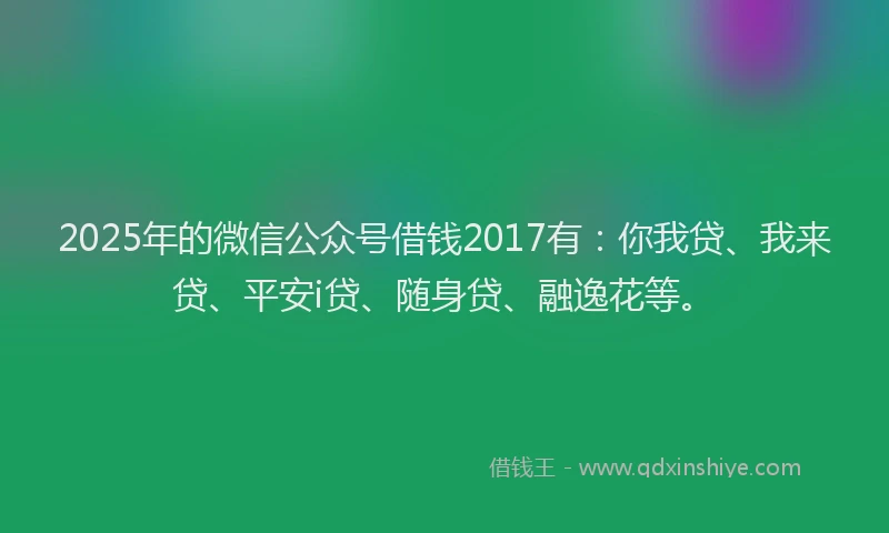 2025年的微信公众号借钱2017有：你我贷、我来贷、平安i贷、随身贷、融逸花等。