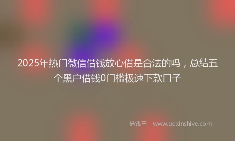 2025年热门微信借钱放心借是合法的吗，总结五个黑户借钱0门槛极速下款口子