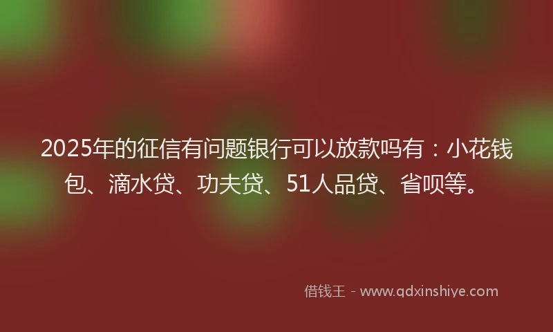 2025年的征信有问题银行可以放款吗有：小花钱包、滴水贷、功夫贷、51人品贷、省呗等。