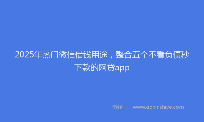 2025年热门微信借钱用途，整合五个不看负债秒下款的网贷app