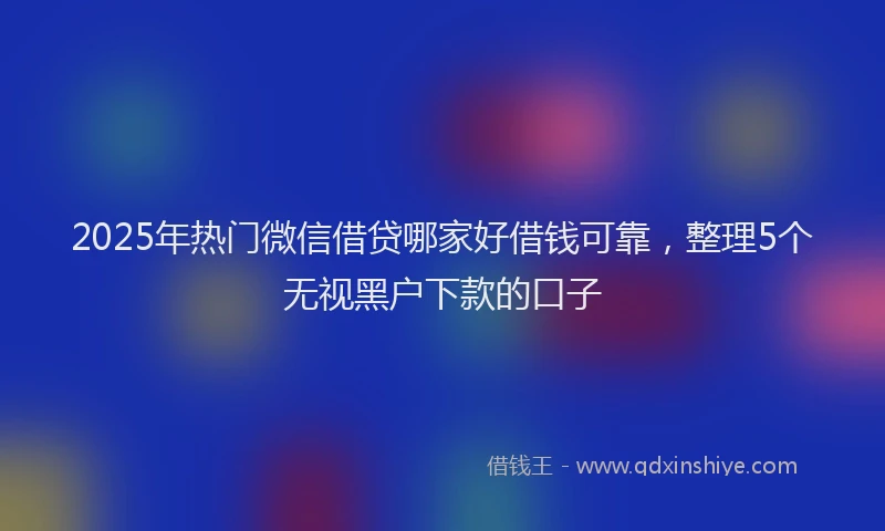 2025年热门微信借贷哪家好借钱可靠，整理5个无视黑户下款的口子