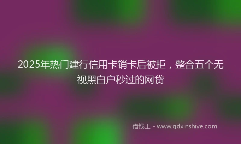 2025年热门建行信用卡销卡后被拒，整合五个无视黑白户秒过的网贷