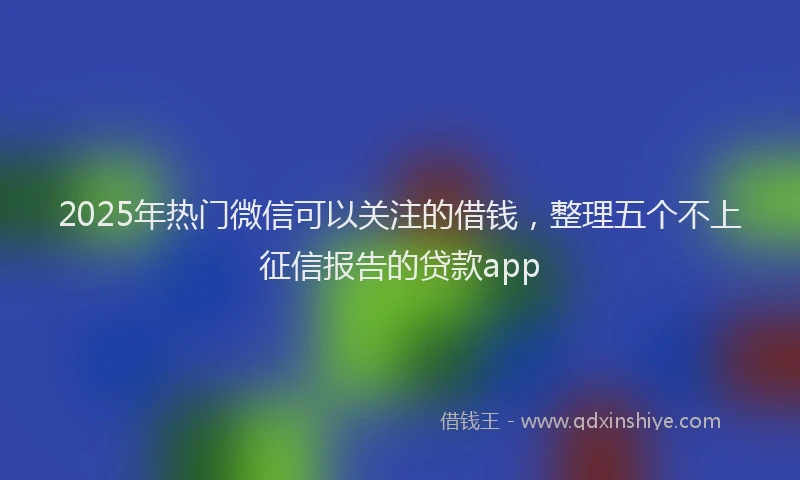 2025年热门微信可以关注的借钱，整理五个不上征信报告的贷款app