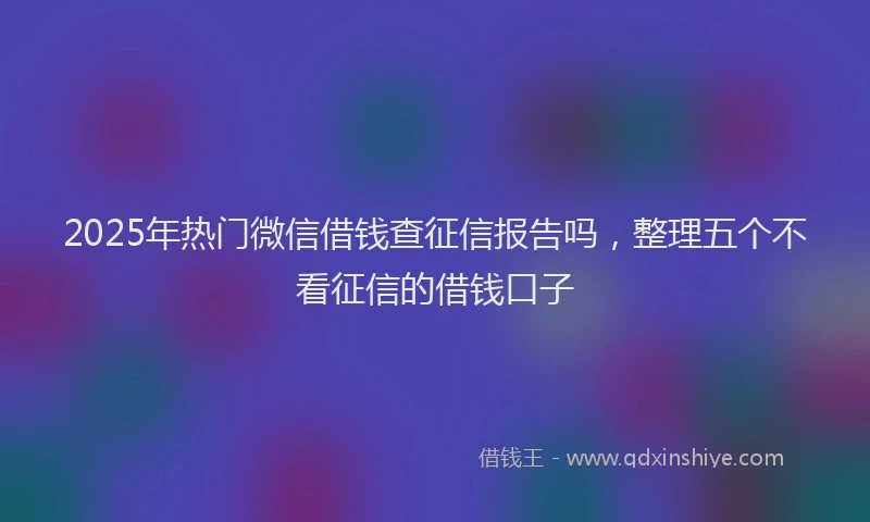 2025年热门微信借钱查征信报告吗，整理五个不看征信的借钱口子