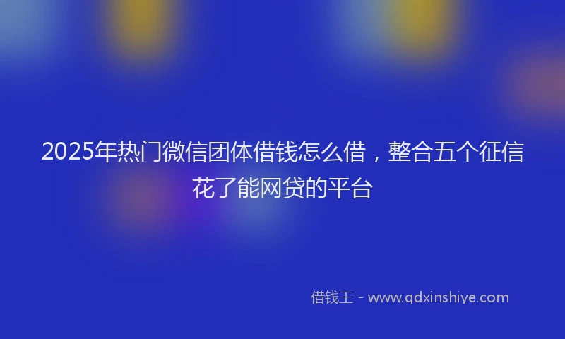 2025年热门微信团体借钱怎么借，整合五个征信花了能网贷的平台