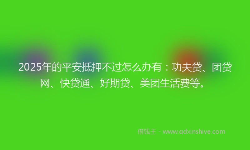 2025年的平安抵押不过怎么办有:功夫贷、团贷网、快贷通、好期贷、美团生活费等。
