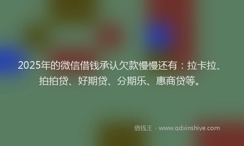 2025年的微信借钱承认欠款慢慢还有：拉卡拉、拍拍贷、好期贷、分期乐、惠商贷等。
