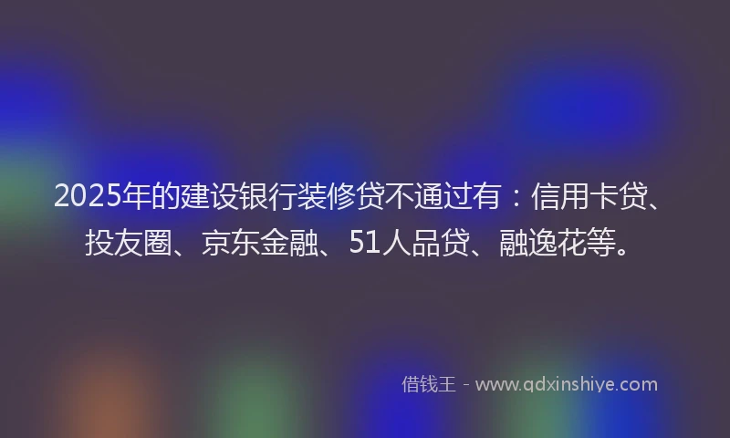 2025年的建设银行装修贷不通过有：信用卡贷、投友圈、京东金融、51人品贷、融逸花等。