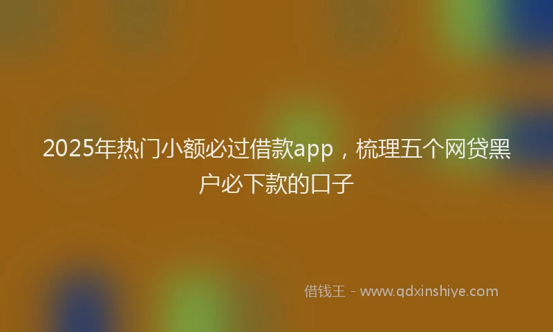 2025年热门小额必过借款app，梳理五个网贷黑户必下款的口子