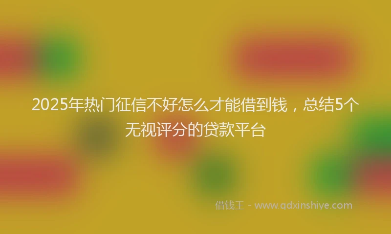 2025年热门征信不好怎么才能借到钱，总结5个无视评分的贷款平台