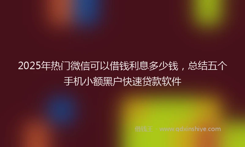 2025年热门微信可以借钱利息多少钱，总结五个手机小额黑户快速贷款软件