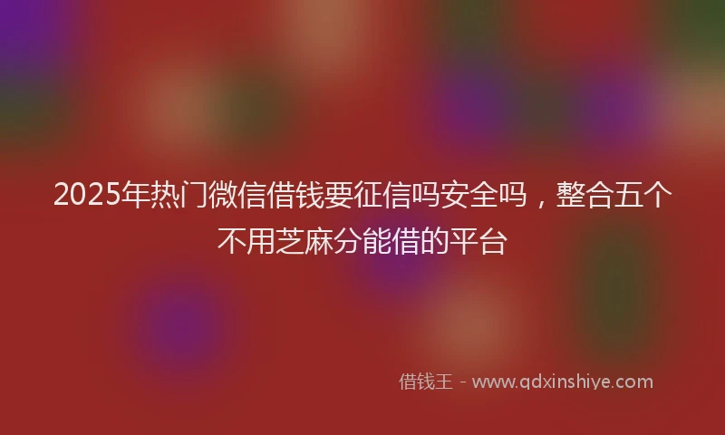 2025年热门微信借钱要征信吗安全吗，整合五个不用芝麻分能借的平台