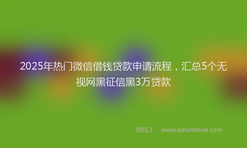 2025年热门微信借钱贷款申请流程，汇总5个无视网黑征信黑3万贷款